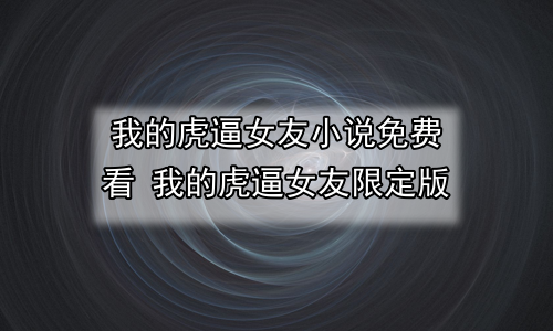 我的虎逼女友小说免费看 我的虎逼女友限定版