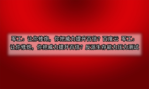 军工：让你修炮，你把威力提升百倍？百度云 军工：让你修炮，你把威力提升百倍？反派生存能力压力测试