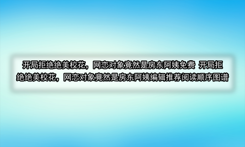 开局拒绝绝美校花，网恋对象竟然是房东阿姨免费 开局拒绝绝美校花，网恋对象竟然是房东阿姨编辑推荐阅读顺序图谱