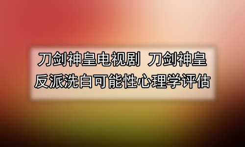 刀剑神皇电视剧 刀剑神皇反派洗白可能性心理学评估
