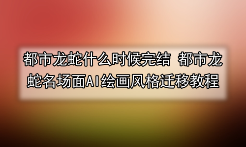 都市龙蛇什么时候完结 都市龙蛇名场面AI绘画风格迁移教程