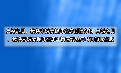 大婚之日，我将未婚妻捉奸在床剧情介绍 大婚之日，我将未婚妻捉奸在床CP情感线糖刀时间轴标注版