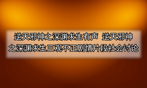 逆天邪神之深渊求生有声 逆天邪神之深渊求生三观不正剧情片段社会讨论